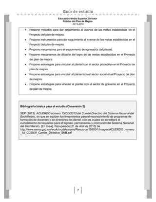 Guía de estudio
Educación Media Superior. Director
Rúbrica del Plan de Mejora
2015-2016
7
 Propone métodos para dar seguimiento al avance de las metas establecidas en el
Proyecto del plan de mejora.
 Propone instrumentos para dar seguimiento al avance de las metas establecidas en el
Proyecto del plan de mejora.
 Propone mecanismos para el seguimiento de egresados del plantel.
 Propone mecanismos de difusión del logro de las metas establecidas en el Proyecto
del plan de mejora.
 Propone estrategias para vincular al plantel con el sector productivo en el Proyecto de
plan de mejora.
 Propone estrategias para vincular al plantel con el sector social en el Proyecto de plan
de mejora.
 Propone estrategias para vincular al plantel con el sector de gobierno en el Proyecto
de plan de mejora.

Bibliografía básica para el estudio (Dimensión 2)
SEP (2013). ACUERDO número 15/CD/2013 del Comité Directivo del Sistema Nacional del
Bachillerato, en que se expiden los lineamientos para el reconocimiento de programas de
formación de docentes y de directores de plantel, con los cuales se acreditará el
cumplimiento de requisitos para el ingreso, permanencia y promoción del Sistema Nacional
del Bachillerato. [En línea]. Recuperado [21 de abril de 2015] de
http://www.sems.gob.mx/work/models/sems/Resource/10905/1/images/ACUERDO_numero
_15_CD2009_Comite_Directivo_SNB.pdf

 
 