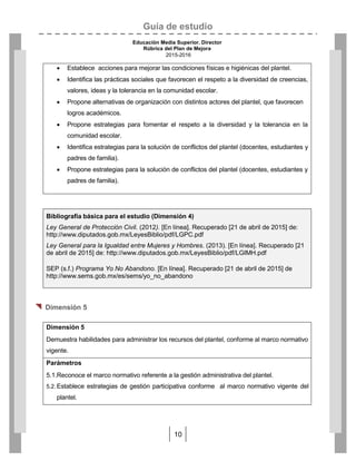 Guía de estudio
Educación Media Superior. Director
Rúbrica del Plan de Mejora
2015-2016
10
Bibliografía básica para el estudio (Dimensión 4)
Ley General de Protección Civil. (2012). [En línea]. Recuperado [21 de abril de 2015] de:
http://www.diputados.gob.mx/LeyesBiblio/pdf/LGPC.pdf
Ley General para la Igualdad entre Mujeres y Hombres. (2013). [En línea]. Recuperado [21
de abril de 2015] de: http://www.diputados.gob.mx/LeyesBiblio/pdf/LGIMH.pdf
SEP (s.f.) Programa Yo No Abandono. [En línea]. Recuperado [21 de abril de 2015] de
http://www.sems.gob.mx/es/sems/yo_no_abandono

 Dimensión 5
 Establece acciones para mejorar las condiciones físicas e higiénicas del plantel.
 Identifica las prácticas sociales que favorecen el respeto a la diversidad de creencias,
valores, ideas y la tolerancia en la comunidad escolar.
 Propone alternativas de organización con distintos actores del plantel, que favorecen
logros académicos.
 Propone estrategias para fomentar el respeto a la diversidad y la tolerancia en la
comunidad escolar.
 Identifica estrategias para la solución de conflictos del plantel (docentes, estudiantes y
padres de familia).
 Propone estrategias para la solución de conflictos del plantel (docentes, estudiantes y
padres de familia).
Dimensión 5
Demuestra habilidades para administrar los recursos del plantel, conforme al marco normativo
vigente.
Parámetros
5.1.Reconoce el marco normativo referente a la gestión administrativa del plantel.
5.2. Establece estrategias de gestión participativa conforme al marco normativo vigente del
plantel.
 