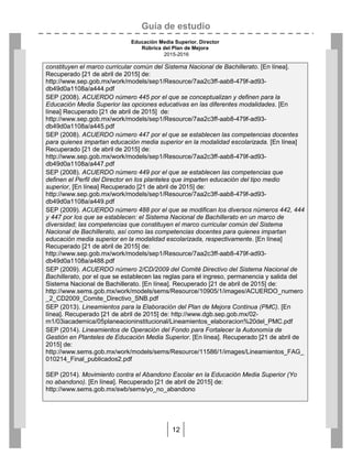 Guía de estudio
Educación Media Superior. Director
Rúbrica del Plan de Mejora
2015-2016
12
constituyen el marco curricular común del Sistema Nacional de Bachillerato. [En línea].
Recuperado [21 de abril de 2015] de:
http://www.sep.gob.mx/work/models/sep1/Resource/7aa2c3ff-aab8-479f-ad93-
db49d0a1108a/a444.pdf
SEP (2008). ACUERDO número 445 por el que se conceptualizan y definen para la
Educación Media Superior las opciones educativas en las diferentes modalidades. [En
línea] Recuperado [21 de abril de 2015] de:
http://www.sep.gob.mx/work/models/sep1/Resource/7aa2c3ff-aab8-479f-ad93-
db49d0a1108a/a445.pdf
SEP (2008). ACUERDO número 447 por el que se establecen las competencias docentes
para quienes impartan educación media superior en la modalidad escolarizada. [En línea]
Recuperado [21 de abril de 2015] de:
http://www.sep.gob.mx/work/models/sep1/Resource/7aa2c3ff-aab8-479f-ad93-
db49d0a1108a/a447.pdf
SEP (2008). ACUERDO número 449 por el que se establecen las competencias que
definen el Perfil del Director en los planteles que imparten educación del tipo medio
superior, [En línea] Recuperado [21 de abril de 2015] de:
http://www.sep.gob.mx/work/models/sep1/Resource/7aa2c3ff-aab8-479f-ad93-
db49d0a1108a/a449.pdf
SEP (2009). ACUERDO número 488 por el que se modifican los diversos números 442, 444
y 447 por los que se establecen: el Sistema Nacional de Bachillerato en un marco de
diversidad; las competencias que constituyen el marco curricular común del Sistema
Nacional de Bachillerato, así como las competencias docentes para quienes impartan
educación media superior en la modalidad escolarizada, respectivamente. [En línea]
Recuperado [21 de abril de 2015] de:
http://www.sep.gob.mx/work/models/sep1/Resource/7aa2c3ff-aab8-479f-ad93-
db49d0a1108a/a488.pdf
SEP (2009). ACUERDO número 2/CD/2009 del Comité Directivo del Sistema Nacional de
Bachillerato, por el que se establecen las reglas para el ingreso, permanencia y salida del
Sistema Nacional de Bachillerato. [En línea]. Recuperado [21 de abril de 2015] de:
http://www.sems.gob.mx/work/models/sems/Resource/10905/1/images/ACUERDO_numero
_2_CD2009_Comite_Directivo_SNB.pdf
SEP (2013). Lineamientos para la Elaboración del Plan de Mejora Continua (PMC). [En
línea]. Recuperado [21 de abril de 2015] de: http://www.dgb.sep.gob.mx/02-
m1/03iacademica/05planeacioninstitucional/Lineamientos_elaboracion%20del_PMC.pdf
SEP (2014). Lineamientos de Operación del Fondo para Fortalecer la Autonomía de
Gestión en Planteles de Educación Media Superior. [En línea]. Recuperado [21 de abril de
2015] de:
http://www.sems.gob.mx/work/models/sems/Resource/11586/1/images/Lineamientos_FAG_
010214_Final_publicados2.pdf
SEP (2014). Movimiento contra el Abandono Escolar en la Educación Media Superior (Yo
no abandono). [En línea]. Recuperado [21 de abril de 2015] de:
http://www.sems.gob.mx/swb/sems/yo_no_abandono
 