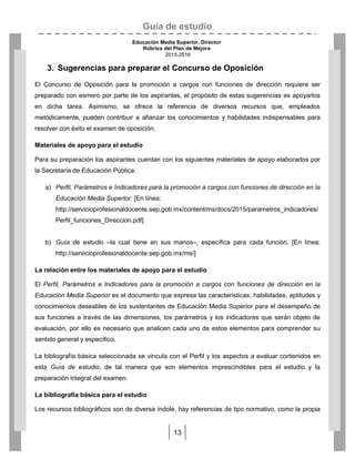 Guía de estudio
Educación Media Superior. Director
Rúbrica del Plan de Mejora
2015-2016
13
3. Sugerencias para preparar el Concurso de Oposición
El Concurso de Oposición para la promoción a cargos con funciones de dirección requiere ser
preparado con esmero por parte de los aspirantes, el propósito de estas sugerencias es apoyarlos
en dicha tarea. Asimismo, se ofrece la referencia de diversos recursos que, empleados
metódicamente, pueden contribuir a afianzar los conocimientos y habilidades indispensables para
resolver con éxito el examen de oposición.
Materiales de apoyo para el estudio
Para su preparación los aspirantes cuentan con los siguientes materiales de apoyo elaborados por
la Secretaría de Educación Pública:
a) Perfil, Parámetros e Indicadores para la promoción a cargos con funciones de dirección en la
Educación Media Superior. [En línea:
http://servicioprofesionaldocente.sep.gob.mx/content/ms/docs/2015/parametros_indicadores/
Perfil_funciones_Direccion.pdf]
b) Guía de estudio –la cual tiene en sus manos–, específica para cada función. [En línea:
http://servicioprofesionaldocente.sep.gob.mx/ms/]
La relación entre los materiales de apoyo para el estudio
El Perfil, Parámetros e Indicadores para la promoción a cargos con funciones de dirección en la
Educación Media Superior es el documento que expresa las características, habilidades, aptitudes y
conocimientos deseables de los sustentantes de Educación Media Superior para el desempeño de
sus funciones a través de las dimensiones, los parámetros y los indicadores que serán objeto de
evaluación, por ello es necesario que analicen cada uno de estos elementos para comprender su
sentido general y específico.
La bibliografía básica seleccionada se vincula con el Perfil y los aspectos a evaluar contenidos en
esta Guía de estudio, de tal manera que son elementos imprescindibles para el estudio y la
preparación integral del examen.
La bibliografía básica para el estudio
Los recursos bibliográficos son de diversa índole, hay referencias de tipo normativo, como la propia
 