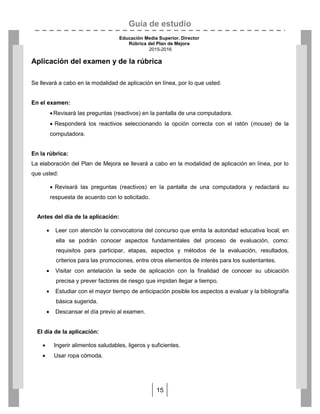 Guía de estudio
Educación Media Superior. Director
Rúbrica del Plan de Mejora
2015-2016
15
Aplicación del examen y de la rúbrica
Se llevará a cabo en la modalidad de aplicación en línea, por lo que usted:
En el examen:
Revisará las preguntas (reactivos) en la pantalla de una computadora.
 Responderá los reactivos seleccionando la opción correcta con el ratón (mouse) de la
computadora.
En la rúbrica:
La elaboración del Plan de Mejora se llevará a cabo en la modalidad de aplicación en línea, por lo
que usted:
 Revisará las preguntas (reactivos) en la pantalla de una computadora y redactará su
respuesta de acuerdo con lo solicitado.
Antes del día de la aplicación:
 Leer con atención la convocatoria del concurso que emita la autoridad educativa local; en
ella se podrán conocer aspectos fundamentales del proceso de evaluación, como:
requisitos para participar, etapas, aspectos y métodos de la evaluación, resultados,
criterios para las promociones, entre otros elementos de interés para los sustentantes.
 Visitar con antelación la sede de aplicación con la finalidad de conocer su ubicación
precisa y prever factores de riesgo que impidan llegar a tiempo.
 Estudiar con el mayor tiempo de anticipación posible los aspectos a evaluar y la bibliografía
básica sugerida.
 Descansar el día previo al examen.
El día de la aplicación:
 Ingerir alimentos saludables, ligeros y suficientes.
 Usar ropa cómoda.
 
