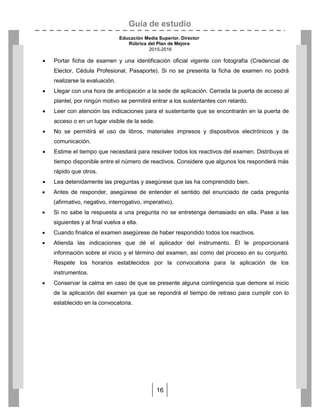 Guía de estudio
Educación Media Superior. Director
Rúbrica del Plan de Mejora
2015-2016
16
 Portar ficha de examen y una identificación oficial vigente con fotografía (Credencial de
Elector, Cédula Profesional, Pasaporte). Si no se presenta la ficha de examen no podrá
realizarse la evaluación.
 Llegar con una hora de anticipación a la sede de aplicación. Cerrada la puerta de acceso al
plantel, por ningún motivo se permitirá entrar a los sustentantes con retardo.
 Leer con atención las indicaciones para el sustentante que se encontrarán en la puerta de
acceso o en un lugar visible de la sede.
 No se permitirá el uso de libros, materiales impresos y dispositivos electrónicos y de
comunicación.
 Estime el tiempo que necesitará para resolver todos los reactivos del examen. Distribuya el
tiempo disponible entre el número de reactivos. Considere que algunos los responderá más
rápido que otros.
 Lea detenidamente las preguntas y asegúrese que las ha comprendido bien.
 Antes de responder, asegúrese de entender el sentido del enunciado de cada pregunta
(afirmativo, negativo, interrogativo, imperativo).
 Si no sabe la respuesta a una pregunta no se entretenga demasiado en ella. Pase a las
siguientes y al final vuelva a ella.
 Cuando finalice el examen asegúrese de haber respondido todos los reactivos.
 Atienda las indicaciones que dé el aplicador del instrumento. Él le proporcionará
información sobre el inicio y el término del examen, así como del proceso en su conjunto.
Respete los horarios establecidos por la convocatoria para la aplicación de los
instrumentos.
 Conservar la calma en caso de que se presente alguna contingencia que demore el inicio
de la aplicación del examen ya que se repondrá el tiempo de retraso para cumplir con lo
establecido en la convocatoria.
 