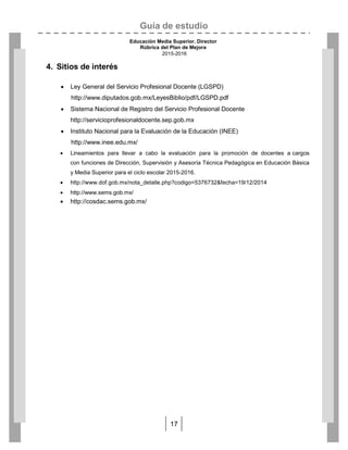 Guía de estudio
Educación Media Superior. Director
Rúbrica del Plan de Mejora
2015-2016
17
4. Sitios de interés
 Ley General del Servicio Profesional Docente (LGSPD)
http://www.diputados.gob.mx/LeyesBiblio/pdf/LGSPD.pdf
 Sistema Nacional de Registro del Servicio Profesional Docente
http://servicioprofesionaldocente.sep.gob.mx
 Instituto Nacional para la Evaluación de la Educación (INEE)
http://www.inee.edu.mx/
 Lineamientos para llevar a cabo la evaluación para la promoción de docentes a cargos
con funciones de Dirección, Supervisión y Asesoría Técnica Pedagógica en Educación Básica
y Media Superior para el ciclo escolar 2015-2016.
 http://www.dof.gob.mx/nota_detalle.php?codigo=5376732&fecha=19/12/2014
 http://www.sems.gob.mx/
 http://cosdac.sems.gob.mx/
 