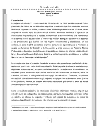 Guía de estudio
Educación Media Superior. Director
Rúbrica del Plan de Mejora
2015-2016
1
Presentación
La reforma al Artículo 3° constitucional del 25 de febrero de 2013, establece que el Estado
garantizará la calidad de la educación obligatoria y determina que los materiales, métodos
educativos, organización escolar, infraestructura e idoneidad profesional de los docentes, deben
asegurar el máximo logro educativo de los alumnos. Asimismo, establece la aplicación de
evaluaciones obligatorias para el Ingreso, la Promoción, el Reconocimiento y la Permanencia
en el servicio público educativo con la finalidad de integrar, distinguir y sostener en la docencia
a los profesionales que cuenten con los mejores conocimientos y capacidades. En este
contexto, en junio de 2015 se realizará el primer Concurso de Oposición para la Promoción a
cargos con funciones de Dirección y de Supervisión, y a las funciones de Asesoría Técnica
Pedagógica en Educación Media Superior, organizado con base en los criterios establecidos en
la Ley General del Servicio Profesional Docente y en los lineamientos emitidos por el Instituto
Nacional para la Evaluación de la Educación.1
La presente guía tiene el propósito de orientar y apoyar a los sustentantes en el estudio de los
contenidos que forman parte de dicha evaluación. Está integrada de diversos apartados cuyo
objetivo es explicar qué es y en qué consiste la evaluación, particularmente en relación con las
etapas en que se desarrollará el proceso de evaluación, las dimensiones, parámetros y aspectos
a evaluar, así como la bibliografía básica de apoyo para el estudio. Finalmente, se presenta
una sección con recomendaciones cuyo propósito es apoyar a los sustentantes antes y el día
de la aplicación; además, se ofrecen direcciones electrónicas que remiten a sitios de interés
acerca del proceso de evaluación.
En la convocatoria respectiva, los interesados encontrarán información relativa a el perfil que
deberán reunir los participantes, las plazas sujetas a concurso, los requisitos, términos y fechas
de registro, las etapas, los aspectos y métodos del proceso de evaluación, las sedes de
aplicación, la publicación de resultados y los criterios para la asignación de plazas.
1
Lineamientos para llevar a cabo la evaluación para el Ingreso al Servicio Profesional Docente en Educación Básica
y Media Superior para el ciclo escolar 2015-2016, emitidos el 26 de febrero de 2015.
 