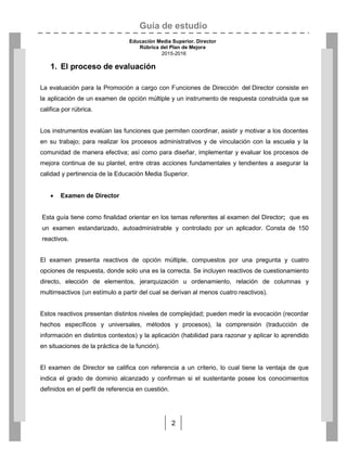 Guía de estudio
Educación Media Superior. Director
Rúbrica del Plan de Mejora
2015-2016
2
1. El proceso de evaluación
La evaluación para la Promoción a cargo con Funciones de Dirección del Director consiste en
la aplicación de un examen de opción múltiple y un instrumento de respuesta construida que se
califica por rúbrica.
Los instrumentos evalúan las funciones que permiten coordinar, asistir y motivar a los docentes
en su trabajo; para realizar los procesos administrativos y de vinculación con la escuela y la
comunidad de manera efectiva; así como para diseñar, implementar y evaluar los procesos de
mejora continua de su plantel, entre otras acciones fundamentales y tendientes a asegurar la
calidad y pertinencia de la Educación Media Superior.
 Examen de Director
Esta guía tiene como finalidad orientar en los temas referentes al examen del Director; que es
un examen estandarizado, autoadministrable y controlado por un aplicador. Consta de 150
reactivos.
El examen presenta reactivos de opción múltiple, compuestos por una pregunta y cuatro
opciones de respuesta, donde solo una es la correcta. Se incluyen reactivos de cuestionamiento
directo, elección de elementos, jerarquización u ordenamiento, relación de columnas y
multirreactivos (un estímulo a partir del cual se derivan al menos cuatro reactivos).
Estos reactivos presentan distintos niveles de complejidad; pueden medir la evocación (recordar
hechos específicos y universales, métodos y procesos), la comprensión (traducción de
información en distintos contextos) y la aplicación (habilidad para razonar y aplicar lo aprendido
en situaciones de la práctica de la función).
El examen de Director se califica con referencia a un criterio, lo cual tiene la ventaja de que
indica el grado de dominio alcanzado y confirman si el sustentante posee los conocimientos
definidos en el perfil de referencia en cuestión.
 