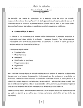 Guía de estudio
Educación Media Superior. Director
Rúbrica del Plan de Mejora
2015-2016
3
La ejecución que realiza el sustentante en el examen indica su grado de dominio,
independientemente del desempeño del resto de la población que lo aplica, además de que el
criterio en el cual se basan los exámenes tiene un carácter absoluto, esto es, en función de su
desempeño al resolver la prueba y en relación con un criterio previamente establecido.
 Rúbrica del Plan de Mejora
La rúbrica es un instrumento que permite evaluar desempeños o productos asociados al
desempeño, que incluye criterios de evaluación y niveles de ejecución. Para este proceso de
evaluación la tarea evaluativa que desarrollará el sustentante es un Plan de Mejora que es un
producto asociado al desempeño del Director.
Este Plan de Mejora incluye:
 Portada e índice
 Marco Normativo
 Diagnóstico
 Identificación de prioridades
 Programas de mejora
 Organización
 Recursos
Para calificar el Plan de Mejora se utilizará una rúbrica con la finalidad de garantizar la objetividad y
transparencia en el proceso de evaluación. Será evaluado por dos evaluadores (una rúbrica por
evaluador). Cada evaluador autentificará la evidencia a través de la revisión en forma y fondo de la
misma; con ambas revisiones, se determinan las semejanzas y las discrepancias entre ellos y en
casos donde las discrepancias rebasen las establecidas habrá un tercer evaluador con su respectiva
rúbrica con el propósito de acortar la discrepancia en la calificación de la evidencia.
La ejecución que realiza el sustentante en la elaboración del producto asociado al desempeño indica
su grado de dominio y se califica con criterios previamente establecidos en los niveles de
desempeño.
 