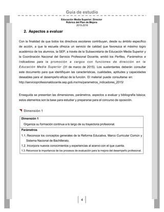 Guía de estudio
Educación Media Superior. Director
Rúbrica del Plan de Mejora
2015-2016
4
2. Aspectos a evaluar
Con la finalidad de que todos los directivos escolares contribuyan, desde su ámbito específico
de acción, a que la escuela ofrezca un servicio de calidad que favorezca el máximo logro
académico de los alumnos, la SEP, a través de la Subsecretaría de Educación Media Superior y
la Coordinación Nacional del Servicio Profesional Docente, emitió los Perfiles, Parámetros e
Indicadores para la promoción a cargos con funciones de dirección en la
Educación Media Superior (31 de marzo de 2015). Los sustentantes deberán consultar
este documento para que identifiquen las características, cualidades, aptitudes y capacidades
deseables para el desempeño eficaz de la función. El material puede consultarse en:
http://servicioprofesionaldocente.sep.gob.mx/ms/parametros_indicadores_2015/
Enseguida se presentan las dimensiones, parámetros, aspectos a evaluar y bibliografía básica;
estos elementos son la base para estudiar y prepararse para el concurso de oposición.
 Dimensión 1
Dimensión 1
Organiza su formación continua a lo largo de su trayectoria profesional.
Parámetros
1.1. Reconoce los conceptos generales de la Reforma Educativa, Marco Curricular Común y
Sistema Nacional de Bachillerato.
1.2. Incorpora nuevos conocimientos y experiencias al acervo con el que cuenta.
1.3. Reconoce la importancia de los procesos de evaluación para la mejora del desempeño profesional.
 