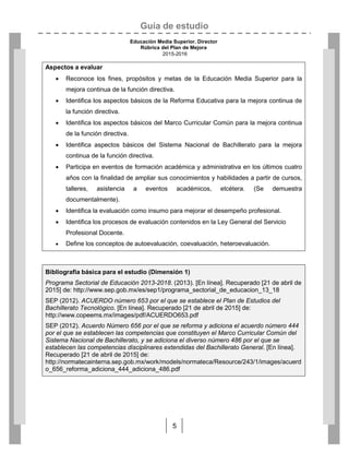 Guía de estudio
Educación Media Superior. Director
Rúbrica del Plan de Mejora
2015-2016
5
Aspectos a evaluar
 Reconoce los fines, propósitos y metas de la Educación Media Superior para la
mejora continua de la función directiva.
 Identifica los aspectos básicos de la Reforma Educativa para la mejora continua de
la función directiva.
 Identifica los aspectos básicos del Marco Curricular Común para la mejora continua
de la función directiva.
 Identifica aspectos básicos del Sistema Nacional de Bachillerato para la mejora
continua de la función directiva.
 Participa en eventos de formación académica y administrativa en los últimos cuatro
años con la finalidad de ampliar sus conocimientos y habilidades a partir de cursos,
talleres, asistencia a eventos académicos, etcétera. (Se demuestra
documentalmente).
 Identifica la evaluación como insumo para mejorar el desempeño profesional.
 Identifica los procesos de evaluación contenidos en la Ley General del Servicio
Profesional Docente.
 Define los conceptos de autoevaluación, coevaluación, heteroevaluación.

Bibliografía básica para el estudio (Dimensión 1)
Programa Sectorial de Educación 2013-2018. (2013). [En línea]. Recuperado [21 de abril de
2015] de: http://www.sep.gob.mx/es/sep1/programa_sectorial_de_educacion_13_18
SEP (2012). ACUERDO número 653 por el que se establece el Plan de Estudios del
Bachillerato Tecnológico. [En línea]. Recuperado [21 de abril de 2015] de:
http://www.copeems.mx/images/pdf/ACUERDO653.pdf
SEP (2012). Acuerdo Número 656 por el que se reforma y adiciona el acuerdo número 444
por el que se establecen las competencias que constituyen el Marco Curricular Común del
Sistema Nacional de Bachillerato, y se adiciona el diverso número 486 por el que se
establecen las competencias disciplinares extendidas del Bachillerato General. [En línea].
Recuperado [21 de abril de 2015] de:
http://normatecainterna.sep.gob.mx/work/models/normateca/Resource/243/1/images/acuerd
o_656_reforma_adiciona_444_adiciona_486.pdf



 