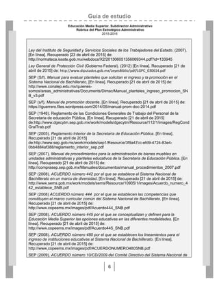 Guía de estudio
Educación Media Superior. Subdirector Administrativo
Rúbrica del Plan Estratégico Administrativo
2015-2016
6
Ley del Instituto de Seguridad y Servicios Sociales de los Trabajadores del Estado. (2007).
[En línea]. Recuperado [23 de abril de 2015] de:
http://normateca.issste.gob.mx/webdocs/X2/201306051356069344.pdf?id=133945
Ley General de Protección Civil (Gobierno Federal). (2012) [En línea]. Recuperado [21 de
abril de 2015] de: http://www.diputados.gob.mx/LeyesBiblio/pdf/LGPC_030614.pdf
SEP (S/f). Manual para evaluar planteles que solicitan el ingreso y la promoción en el
Sistema Nacional de Bachillerato, [En línea]. Recuperado [21 de abril de 2015] de:
http://www.conalep.edu.mx/quienes-
somos/areas_administrativas/Documents/Dimac/Manual_planteles_ingreso_promocion_SN
B_v3.pdf
SEP (s/f). Manual de promoción docente. [En línea]. Recuperado [21 de abril de 2015] de:
https://iguerrero.files.wordpress.com/2014/05/manual-prom-doc-2014.pdf
SEP (1946). Reglamento de las Condiciones Generales de Trabajo del Personal de la
Secretaria de educación Pública, [En línea]. Recuperado [21 de abril de 2015]
de:http://www.dgecytm.sep.gob.mx/work/models/dgecytm/Resource/112/1/images/RegCond
GralTrab.pdf
SEP (2005). Reglamento Interior de la Secretaría de Educación Pública. [En línea].
Recuperado [21 de abril de 2015]
de:http://www.sep.gob.mx/work/models/sep1/Resource/3f9a47cc-efd9-4724-83e4-
0bb4884af388/reglamento_interior_sep.pdf
SEP (2007). Manual de procedimientos para la administración de bienes muebles en
unidades administrativas y planteles educativos de la Secretaria de Educación Pública. [En
línea]. Recuperado [21 de abril de 2015] de:
http://comprasep.sep.gob.mx/Manuales/documentos/manual_procedimientos_2007.pdf
SEP (2008). ACUERDO número 442 por el que se establece el Sistema Nacional de
Bachillerato en un marco de diversidad. [En línea]. Recuperado [21 de abril de 2015] de:
http://www.sems.gob.mx/work/models/sems/Resource/10905/1/images/Acuerdo_numero_4
42_establece_SNB.pdf
SEP (2008) ACUERDO número 444 por el que se establecen las competencias que
constituyen el marco curricular común del Sistema Nacional de Bachillerato. [En línea].
Recuperado [21 de abril de 2015] de:
http://www.copeems.mx/images/pdf/Acuerdo444_SNB.pdf
SEP (2008). ACUERDO número 445 por el que se conceptualizan y definen para la
Educación Media Superior las opciones educativas en las diferentes modalidades. [En
línea]. Recuperado [21 de abril de 2015] de:
http://www.copeems.mx/images/pdf/Acuerdo445_SNB.pdf
SEP (2008). ACUERDO número 480 por el que se establecen los lineamientos para el
ingreso de instituciones educativas al Sistema Nacional de Bachillerato. [En línea].
Recuperado [21 de abril de 2015] de:
http://www.copeems.mx/images/pdf/ACUERDONUMERO480SNB.pdf
SEP (2009). ACUERDO número 10/CD/2009 del Comité Directivo del Sistema Nacional de
 