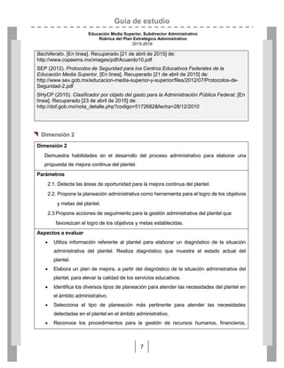 Guía de estudio
Educación Media Superior. Subdirector Administrativo
Rúbrica del Plan Estratégico Administrativo
2015-2016
7
Bachillerato. [En línea]. Recuperado [21 de abril de 2015] de:
http://www.copeems.mx/images/pdf/Acuerdo10.pdf
SEP (2012). Protocolos de Seguridad para los Centros Educativos Federales de la
Educación Media Superior. [En línea]. Recuperado [21 de abril de 2015] de:
http://www.sev.gob.mx/educacion-media-superior-y-superior/files/2012/07/Protocolos-de-
Seguridad-2.pdf
SHyCP (2010). Clasificador por objeto del gasto para la Administración Pública Federal. [En
línea]. Recuperado [23 de abril de 2015] de:
http://dof.gob.mx/nota_detalle.php?codigo=5172682&fecha=28/12/2010
 Dimensión 2
Dimensión 2
Demuestra habilidades en el desarrollo del proceso administrativo para elaborar una
propuesta de mejora continua del plantel.
Parámetros
2.1. Detecta las áreas de oportunidad para la mejora continua del plantel.
2.2. Propone la planeación administrativa como herramienta para el logro de los objetivos
y metas del plantel.
2.3 Propone acciones de seguimiento para la gestión administrativa del plantel que
favorezcan el logro de los objetivos y metas establecidas.
Aspectos a evaluar
 Utiliza información referente al plantel para elaborar un diagnóstico de la situación
administrativa del plantel. Realiza diagnóstico que muestre el estado actual del
plantel.
 Elabora un plan de mejora, a partir del diagnóstico de la situación administrativa del
plantel, para elevar la calidad de los servicios educativos.
 Identifica los diversos tipos de planeación para atender las necesidades del plantel en
el ámbito administrativo.
 Selecciona el tipo de planeación más pertinente para atender las necesidades
detectadas en el plantel en el ámbito administrativo.
 Reconoce los procedimientos para la gestión de recursos humanos, financieros,
 