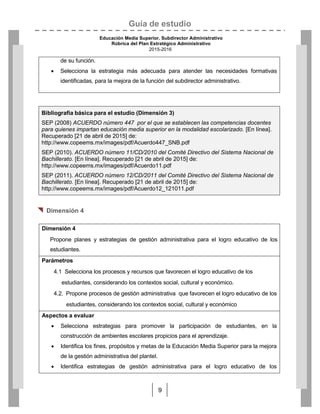 Guía de estudio
Educación Media Superior. Subdirector Administrativo
Rúbrica del Plan Estratégico Administrativo
2015-2016
9
de su función.
 Selecciona la estrategia más adecuada para atender las necesidades formativas
identificadas, para la mejora de la función del subdirector administrativo.
Bibliografía básica para el estudio (Dimensión 3)
SEP (2008) ACUERDO número 447 por el que se establecen las competencias docentes
para quienes impartan educación media superior en la modalidad escolarizado. [En línea].
Recuperado [21 de abril de 2015] de:
http://www.copeems.mx/images/pdf/Acuerdo447_SNB.pdf
SEP (2010). ACUERDO número 11/CD/2010 del Comité Directivo del Sistema Nacional de
Bachillerato. [En línea]. Recuperado [21 de abril de 2015] de:
http://www.copeems.mx/images/pdf/Acuerdo11.pdf
SEP (2011). ACUERDO número 12/CD/2011 del Comité Directivo del Sistema Nacional de
Bachillerato. [En línea]. Recuperado [21 de abril de 2015] de:
http://www.copeems.mx/images/pdf/Acuerdo12_121011.pdf
 Dimensión 4
Dimensión 4
Propone planes y estrategias de gestión administrativa para el logro educativo de los
estudiantes.
Parámetros
4.1 Selecciona los procesos y recursos que favorecen el logro educativo de los
estudiantes, considerando los contextos social, cultural y económico.
4.2. Propone procesos de gestión administrativa que favorecen el logro educativo de los
estudiantes, considerando los contextos social, cultural y económico
Aspectos a evaluar
 Selecciona estrategias para promover la participación de estudiantes, en la
construcción de ambientes escolares propicios para el aprendizaje.
 Identifica los fines, propósitos y metas de la Educación Media Superior para la mejora
de la gestión administrativa del plantel.
 Identifica estrategias de gestión administrativa para el logro educativo de los
 