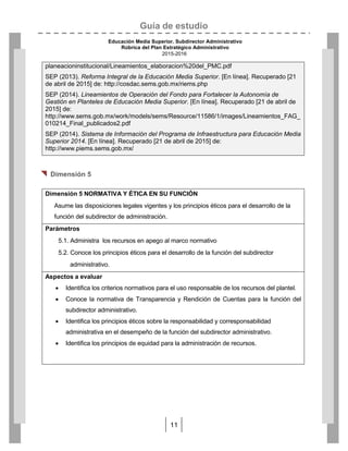 Guía de estudio
Educación Media Superior. Subdirector Administrativo
Rúbrica del Plan Estratégico Administrativo
2015-2016
11
planeacioninstitucional/Lineamientos_elaboracion%20del_PMC.pdf
SEP (2013). Reforma Integral de la Educación Media Superior. [En línea]. Recuperado [21
de abril de 2015] de: http://cosdac.sems.gob.mx/riems.php
SEP (2014). Lineamientos de Operación del Fondo para Fortalecer la Autonomía de
Gestión en Planteles de Educación Media Superior. [En línea]. Recuperado [21 de abril de
2015] de:
http://www.sems.gob.mx/work/models/sems/Resource/11586/1/images/Lineamientos_FAG_
010214_Final_publicados2.pdf
SEP (2014). Sistema de Información del Programa de Infraestructura para Educación Media
Superior 2014. [En línea]. Recuperado [21 de abril de 2015] de:
http://www.piems.sems.gob.mx/

 Dimensión 5
Dimensión 5 NORMATIVA Y ÉTICA EN SU FUNCIÓN
Asume las disposiciones legales vigentes y los principios éticos para el desarrollo de la
función del subdirector de administración.
Parámetros
5.1. Administra los recursos en apego al marco normativo
5.2. Conoce los principios éticos para el desarrollo de la función del subdirector
administrativo.
Aspectos a evaluar
 Identifica los criterios normativos para el uso responsable de los recursos del plantel.
 Conoce la normativa de Transparencia y Rendición de Cuentas para la función del
subdirector administrativo.
 Identifica los principios éticos sobre la responsabilidad y corresponsabilidad
administrativa en el desempeño de la función del subdirector administrativo.
 Identifica los principios de equidad para la administración de recursos.
 