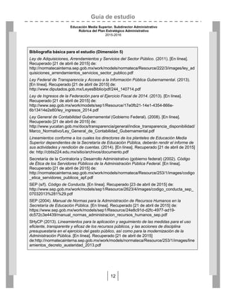 Guía de estudio
Educación Media Superior. Subdirector Administrativo
Rúbrica del Plan Estratégico Administrativo
2015-2016
12
Bibliografía básica para el estudio (Dimensión 5)
Ley de Adquisiciones, Arrendamientos y Servicios del Sector Público. (2011). [En línea].
Recuperado [21 de abril de 2015] de:
http://normatecainterna.sep.gob.mx/work/models/normateca/Resource/222/3/images/ley_ad
quisiciones_arrendamientos_servicios_sector_publico.pdf
Ley Federal de Transparencia y Acceso a la Información Pública Gubernamental. (2013).
[En línea]. Recuperado [21 de abril de 2015] de:
http://www.diputados.gob.mx/LeyesBiblio/pdf/244_140714.pdf
Ley de Ingresos de la Federación para el Ejercicio Fiscal de 2014. (2013). [En línea].
Recuperado [21 de abril de 2015] de:
http://www.sep.gob.mx/work/models/sep1/Resource/17e0fb21-14e1-4354-866e-
6b13414e2e80/ley_ingresos_2014.pdf
Ley General de Contabilidad Gubernamental (Gobierno Federal). (2008). [En línea].
Recuperado [21 de abril de 2015] de:
http://www.yucatan.gob.mx/docs/transparencia/general/indice_transparencia_disponibilidad/
Marco_Normativo/Ley_General_de_Contabilidad_Gubernamental.pdf
Lineamientos conforme a los cuales los directores de los planteles de Educación Media
Superior dependientes de la Secretaría de Educación Pública, deberán rendir el informe de
sus actividades y rendición de cuentas. (2014). [En línea]. Recuperado [21 de abril de 2015]
de: http://cbtis224.edu.mx/sitio/archivos/documento.pdf
Secretaría de la Contraloría y Desarrollo Administrativo (gobierno federal) (2002). Código
de Ética de los Servidores Públicos de la Administración Pública Federal. [En línea].
Recuperado [21 de abril de 2015] de:
http://normatecainterna.sep.gob.mx/work/models/normateca/Resource/253/1/images/codigo
_etica_servidores_publicos_apf.pdf
SEP (s/f). Código de Conducta. [En línea]. Recuperado [23 de abril de 2015] de:
http://www.sep.gob.mx/work/models/sep1/Resource/2623/4/images/codigo_conducta_sep_
07032013%281%29.pdf
SEP (2004). Manual de Normas para la Administración de Recursos Humanos en la
Secretaría de Educación Pública. [En línea]. Recuperado [21 de abril de 2015] de:
https://www.sep.gob.mx/work/models/sep1/Resource/24e8c91d-d2fc-4977-ad19-
dc572c3e4439/manual_normas_administracion_recursos_humanos_sep.pdf
SHyCP (2013). Lineamientos para la aplicación y seguimiento de las medidas para el uso
eficiente, transparente y eficaz de los recursos públicos, y las acciones de disciplina
presupuestaria en el ejercicio del gasto público, así como para la modernización de la
Administración Pública. [En línea]. Recuperado [21 de abril de 2015]
de:http://normatecainterna.sep.gob.mx/work/models/normateca/Resource/253/1/images/line
amientos_decreto_austeridad_2013.pdf
 