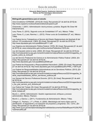 Guía de estudio
Educación Media Superior. Subdirector Administrativo
Rúbrica del Plan Estratégico Administrativo
2015-2016
13
Bibliografía general básica para el estudio
Acta Constitutiva COPEEMS. (2010) [En línea]. Recuperado [21 de abril de 2015] de:
http://www.copeems.mx/docs/ActaConstitutivaCopeems.pdf
Chiavenato, I. (2001). Administración: teoría proceso y práctica. Bogotá: Mc Graw Hill
Interamericana.
Lara, Flores. E. (2010). Segundo curso de Contabilidad (13a
. ed.). México: Trillas.
Lara, Flores. E. y Lara, Ramírez. L. (2012). Primer curso de Contabilidad (2a
. ed.). México:
Trillas.
Ley Federal de los Trabajadores al Servicio del Estado Reglamentaria del Apartado B del
artículo 123 constitucional. (1963). [En línea]. Recuperado [21 de abril de 2015] de:
http://www.diputados.gob.mx/LeyesBiblio/pdf/111.pdf
Ley Orgánica de Administración Pública Federal. (1976). [En línea]. Recuperado [21 de abril
de 2015] de: www.ordenjuridico.gob.mx/Documentos/Federal/wo13235.doc
Ley del impuesto sobre la renta. (2002). [En línea]. Recuperado [21 de abril de 2015] de:
http://normatecainterna.sep.gob.mx/work/models/normateca/Resource/222/3/images/ley_im
puesto_sobre_la_renta.pdf
Ley del Servicio Profesional de Carrera en la Administración Pública Federal. (2003). [En
línea]. Recuperado [21 de abril de 2015] de:
http://www.diputados.gob.mx/LeyesBiblio/pdf/260.pdf
Ley Federal de Presupuesto y Responsabilidad Hacendaria. (2006). [En línea]. Recuperado
[21 de abril de 2015] de: http://www.diputados.gob.mx/LeyesBiblio/pdf/LFPRH_110814.pdf
Ley Federal de Responsabilidades Administrativas de los Servidores Públicos. (2013). [En
línea]. Recuperado [21 de abril de 2015] de:
http://normatecainterna.sep.gob.mx/work/models/normateca/Resource/222/3/images/ley_fe
deral_responsabilidades_admon_servidores_publicos.pdf
Ley General del Servicio Profesional Docente. (2013). [En línea]. Recuperado [21 de abril
de 2015] de:
http://normatecainterna.sep.gob.mx/work/models/normateca/Resource/222/3/images/decret
o_ley_gral_servicio_prof_docente.pdf
Ley Federal del Trabajo. [En línea]. Recuperado [21 de abril de 2015] de:
http://normatecainterna.sep.gob.mx/work/models/normateca/Resource/222/3/images/ley_fe
deral_trabajo.pdf
Munch, L. (2010). Administración. Gestión organizacional, enfoques y proceso
administrativo. México: Pearson.
Munch, L. y García, L. (2011). Fundamentos de Administración. México: Trillas.
Ortegón, E., Pacheco, J. F. y Prieto, A. (2005). Metodología del marco lógico para la
planificación, el seguimiento y la evaluación de proyectos y programas. ONU - CEPAL. [En
línea]. Recuperado [21 de abril de 2015] de:
http://www.up.ac.pa/viex/diplomadodegobernabilidad/documentos/RafaelReyes/4%20ILPES
%20manual42.pdf
 