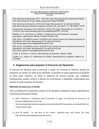 Guía de estudio
Educación Media Superior. Subdirector Administrativo
Rúbrica del Plan Estratégico Administrativo
2015-2016
14
Plan Nacional de Desarrollo 2013 – 2018. [En línea]. Recuperado [21 de abril de 2015] de:
http://www.dof.gob.mx/nota_detalle_popup.php?codigo=5299465
Plan Sectorial de Educación. (2014). [En línea]. Recuperado [21 de abril de 2015] de:
http://www.sep.gob.mx/es/sep1/programa_sectorial_de_educacion_13_18#.VS2PC_mUfVI
Presupuesto de egresos de la federación. (2014). [En línea]. Recuperado [21 de abril de
2015] de: http://www.diputados.gob.mx/LeyesBiblio/pdf/PEF_2015.pdf
Robbins, S. P. y De Cenzo, D. (2002). Fundamentos de administración: conceptos
esenciales y aplicaciones. México: Pearson Prentice Hall.
SEP (2012). ACUERDO número 13/CD/2012 del Comité Directivo del Sistema Nacional de
Bachillerato. [En línea]. Recuperado [21 de abril de 2015] de:
http://www.copeems.mx/images/pdf/Acuerdo13.pdf
SEP (2013). ACUERDO número 15/CD/2013 del Comité Directivo del Sistema Nacional de
Bachillerato. [En línea]. Recuperado [21 de abril de 2015] de:
http://www.copeems.mx/images/pdf/acuerdo15n.pdf
Torres, Z. & Torres, H. (2014). Administración de proyectos. México: Patria.
Trujillo, D. G., Espino, E. & Barrientos, M. (2009). Administración por objetivos. México: El
Cid Editor.
3. Sugerencias para preparar el Concurso de Oposición
El Concurso de Oposición para la promoción a cargos con funciones de dirección requiere ser
preparado con esmero por parte de los aspirantes, el propósito de estas sugerencias es apoyarlos
en dicha tarea. Asimismo, se ofrece la referencia de diversos recursos que, empleados
metódicamente, pueden contribuir a afianzar los conocimientos y habilidades indispensables para
resolver con éxito el examen de oposición.
Materiales de apoyo para el estudio
Para su preparación los aspirantes cuentan con los siguientes materiales de apoyo elaborados por
la Secretaría de Educación Pública:
a) Perfil, Parámetros e Indicadores para la promoción a cargos con funciones de dirección en la
Educación Media Superior. [En línea:
http://servicioprofesionaldocente.sep.gob.mx/content/ms/docs/2015/parametros_indicadores/Perfil_fun
ciones_Direccion.pdf]
b) Guía de estudio –la cual tiene en sus manos–, específica para cada función. [En línea:
http://servicioprofesionaldocente.sep.gob.mx/ms/]
 