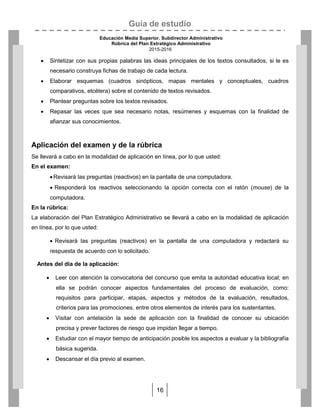 Guía de estudio
Educación Media Superior. Subdirector Administrativo
Rúbrica del Plan Estratégico Administrativo
2015-2016
16
 Sintetizar con sus propias palabras las ideas principales de los textos consultados, si le es
necesario construya fichas de trabajo de cada lectura.
 Elaborar esquemas (cuadros sinópticos, mapas mentales y conceptuales, cuadros
comparativos, etcétera) sobre el contenido de textos revisados.
 Plantear preguntas sobre los textos revisados.
 Repasar las veces que sea necesario notas, resúmenes y esquemas con la finalidad de
afianzar sus conocimientos.
Aplicación del examen y de la rúbrica
Se llevará a cabo en la modalidad de aplicación en línea, por lo que usted:
En el examen:
Revisará las preguntas (reactivos) en la pantalla de una computadora.
 Responderá los reactivos seleccionando la opción correcta con el ratón (mouse) de la
computadora.
En la rúbrica:
La elaboración del Plan Estratégico Administrativo se llevará a cabo en la modalidad de aplicación
en línea, por lo que usted:
 Revisará las preguntas (reactivos) en la pantalla de una computadora y redactará su
respuesta de acuerdo con lo solicitado.
Antes del día de la aplicación:
 Leer con atención la convocatoria del concurso que emita la autoridad educativa local; en
ella se podrán conocer aspectos fundamentales del proceso de evaluación, como:
requisitos para participar, etapas, aspectos y métodos de la evaluación, resultados,
criterios para las promociones, entre otros elementos de interés para los sustentantes.
 Visitar con antelación la sede de aplicación con la finalidad de conocer su ubicación
precisa y prever factores de riesgo que impidan llegar a tiempo.
 Estudiar con el mayor tiempo de anticipación posible los aspectos a evaluar y la bibliografía
básica sugerida.
 Descansar el día previo al examen.
 