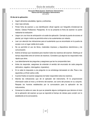 Guía de estudio
Educación Media Superior. Subdirector Administrativo
Rúbrica del Plan Estratégico Administrativo
2015-2016
17
El día de la aplicación:
 Ingerir alimentos saludables, ligeros y suficientes.
 Usar ropa cómoda.
 Portar ficha de examen y una identificación oficial vigente con fotografía (Credencial de
Elector, Cédula Profesional, Pasaporte). Si no se presenta la ficha de examen no podrá
realizarse la evaluación.
 Llegar con una hora de anticipación a la sede de aplicación. Cerrada la puerta de acceso al
plantel, por ningún motivo se permitirá entrar a los sustentantes con retardo.
 Leer con atención las indicaciones para el sustentante que se encontrarán en la puerta de
acceso o en un lugar visible de la sede.
 No se permitirá el uso de libros, materiales impresos y dispositivos electrónicos y de
comunicación.
 Estime el tiempo que necesitará para resolver todos los reactivos del examen. Distribuya el
tiempo disponible entre el número de reactivos. Considere que algunos los responderá más
rápido que otros.
 Lea detenidamente las preguntas y asegúrese que las ha comprendido bien.
 Antes de responder, asegúrese de entender el sentido del enunciado de cada pregunta
(afirmativo, negativo, interrogativo, imperativo).
 Si no sabe la respuesta a una pregunta no se entretenga demasiado en ella. Pase a las
siguientes y al final vuelva a ella.
 Cuando finalice el examen asegúrese de haber respondido todos los reactivos.
 Atienda las indicaciones que dé el aplicador del instrumento. Él le proporcionará
información sobre el inicio y el término del examen, así como del proceso en su conjunto.
Respete los horarios establecidos por la convocatoria para la aplicación de los
instrumentos.
 Conservar la calma en caso de que se presente alguna contingencia que demore el inicio
de la aplicación del examen ya que se repondrá el tiempo de retraso para cumplir con lo
establecido en la convocatoria.
 