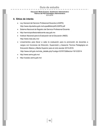 Guía de estudio
Educación Media Superior. Subdirector Administrativo
Rúbrica del Plan Estratégico Administrativo
2015-2016
18
4. Sitios de interés
 Ley General del Servicio Profesional Docente (LGSPD)
http://www.diputados.gob.mx/LeyesBiblio/pdf/LGSPD.pdf
 Sistema Nacional de Registro del Servicio Profesional Docente
 http://servicioprofesionaldocente.sep.gob.mx
 Instituto Nacional para la Evaluación de la Educación (INEE)
http://www.inee.edu.mx/
 Lineamientos para llevar a cabo la evaluación para la promoción de docentes a
cargos con funciones de Dirección, Supervisión y Asesoría Técnica Pedagógica en
Educación Básica y Media Superior para el ciclo escolar 2015-2016.
http://www.dof.gob.mx/nota_detalle.php?codigo=5376732&fecha=19/12/2014
 http://www.sems.gob.mx/
 http://cosdac.sems.gob.mx/
 