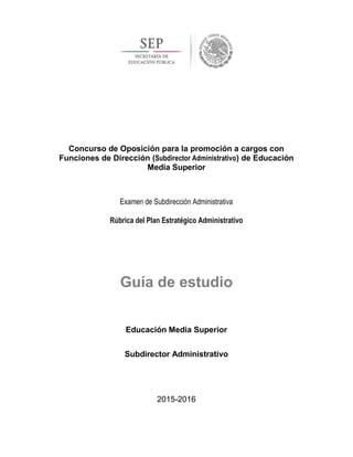 Concurso de Oposición para la promoción a cargos con
Funciones de Dirección (Subdirector Administrativo) de Educación
Media Superior
Examen de Subdirección Administrativa
Rúbrica del Plan Estratégico Administrativo
Guía de estudio
Educación Media Superior
Subdirector Administrativo
2015-2016
 