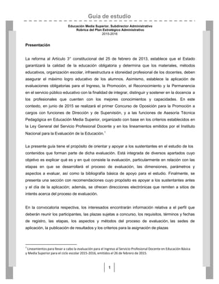 Guía de estudio
Educación Media Superior. Subdirector Administrativo
Rúbrica del Plan Estratégico Administrativo
2015-2016
1
Presentación
La reforma al Artículo 3° constitucional del 25 de febrero de 2013, establece que el Estado
garantizará la calidad de la educación obligatoria y determina que los materiales, métodos
educativos, organización escolar, infraestructura e idoneidad profesional de los docentes, deben
asegurar el máximo logro educativo de los alumnos. Asimismo, establece la aplicación de
evaluaciones obligatorias para el Ingreso, la Promoción, el Reconocimiento y la Permanencia
en el servicio público educativo con la finalidad de integrar, distinguir y sostener en la docencia a
los profesionales que cuenten con los mejores conocimientos y capacidades. En este
contexto, en junio de 2015 se realizará el primer Concurso de Oposición para la Promoción a
cargos con funciones de Dirección y de Supervisión, y a las funciones de Asesoría Técnica
Pedagógica en Educación Media Superior, organizado con base en los criterios establecidos en
la Ley General del Servicio Profesional Docente y en los lineamientos emitidos por el Instituto
Nacional para la Evaluación de la Educación.1
La presente guía tiene el propósito de orientar y apoyar a los sustentantes en el estudio de los
contenidos que forman parte de dicha evaluación. Está integrada de diversos apartados cuyo
objetivo es explicar qué es y en qué consiste la evaluación, particularmente en relación con las
etapas en que se desarrollará el proceso de evaluación, las dimensiones, parámetros y
aspectos a evaluar, así como la bibliografía básica de apoyo para el estudio. Finalmente, se
presenta una sección con recomendaciones cuyo propósito es apoyar a los sustentantes antes
y el día de la aplicación; además, se ofrecen direcciones electrónicas que remiten a sitios de
interés acerca del proceso de evaluación.
En la convocatoria respectiva, los interesados encontrarán información relativa a el perfil que
deberán reunir los participantes, las plazas sujetas a concurso, los requisitos, términos y fechas
de registro, las etapas, los aspectos y métodos del proceso de evaluación, las sedes de
aplicación, la publicación de resultados y los criterios para la asignación de plazas
1
Lineamientos para llevar a cabo la evaluación para el Ingreso al Servicio Profesional Docente en Educación Básica
y Media Superior para el ciclo escolar 2015-2016, emitidos el 26 de febrero de 2015.
 
