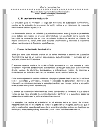 Guía de estudio
Educación Media Superior. Subdirector Administrativo
Rúbrica del Plan Estratégico Administrativo
2015-2016
2
1. El proceso de evaluación
La evaluación para la Promoción a cargo con Funciones de Subdirección Administrativa,
consiste en la aplicación de un examen de opción múltiple y un instrumento de respuesta
construida que se califica por rúbrica.
Los instrumentos evalúan las funciones que permiten coordinar, asistir y motivar a los docentes
en su trabajo; para realizar los procesos administrativos y de vinculación con la escuela y la
comunidad de manera efectiva; así como para diseñar, implementar y evaluar los procesos de
mejora continua de su plantel, entre otras acciones fundamentales y tendientes a asegurar la
calidad y pertinencia de la Educación Media Superior.
 Examen de Subdirector Administrativo
Esta guía tiene como finalidad orientar en los temas referentes al examen del Subdirector
Administrativo; que es un examen estandarizado, autoadministrable y controlado por un
aplicador. Consta de 150 reactivos.
El examen presenta reactivos de opción múltiple, compuestos por una pregunta y cuatro
opciones de respuesta, donde solo una es la correcta. Se incluyen reactivos de cuestionamiento
directo, elección de elementos, jerarquización u ordenamiento, relación de columnas y
multirreactivos (un estímulo a partir del cual se derivan al menos cuatro reactivos).
Estos reactivos presentan distintos niveles de complejidad; pueden medir la evocación (recordar
hechos específicos y universales, métodos y procesos), la comprensión (traducción de
información en distintos contextos) y la aplicación (habilidad para razonar y aplicar lo aprendido
en situaciones de la práctica de la función).
El examen de Subdirector Administrativo se califica con referencia a un criterio, lo cual tiene la
ventaja de que indica el grado de dominio alcanzado y confirman si el sustentante posee los
conocimientos definidos en el perfil de referencia en cuestión.
La ejecución que realiza el sustentante en el examen indica su grado de dominio,
independientemente del desempeño del resto de la población que lo aplica, además de que el
criterio en el cual se basan los exámenes tiene un carácter absoluto, esto es, en función de su
desempeño al resolver la prueba y en relación con un criterio previamente establecido.
 