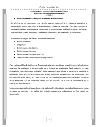 Guía de estudio
Educación Media Superior. Subdirector Administrativo
Rúbrica del Plan Estratégico Administrativo
2015-2016
3
 Rúbrica del Plan Estratégico de Trabajo Administrativo
La rúbrica es un instrumento que permite evaluar desempeños o productos asociados al
desempeño, que incluye criterios de evaluación y niveles de ejecución. Para este proceso de
evaluación la tarea evaluativa que desarrollará el sustentante es un Plan Estratégico de Trabajo
Administrativo que es un producto asociado al desempeño del Subdirector Administrativo.
Este Plan Estratégico de Trabajo Administrativo incluye:
 Marco Normativo
 Diagnóstico
 Determinación de objetivos
 Determinación de metas
 Determinación de líneas de acción
 Determinación de estrategias de seguimiento
Para calificar el Plan Estratégico de Trabajo Administrativo se utilizará una rúbrica con la finalidad de
garantizar la objetividad y transparencia en el proceso de evaluación. Será evaluado por dos
evaluadores (una rúbrica por evaluador). Cada evaluador autentificará la evidencia a través de la
revisión en forma y fondo de la misma; con ambas revisiones, se determinan las semejanzas y las
discrepancias entre ellos y en casos donde las discrepancias rebasen las establecidas habrá un
tercer evaluador con su respectiva rúbrica con el propósito de acortar la discrepancia en la
calificación de la evidencia.
La ejecución que realiza el sustentante en la elaboración del producto asociado al desempeño indica
su grado de dominio y se califica con criterios previamente establecidos en los niveles de
desempeño.
 