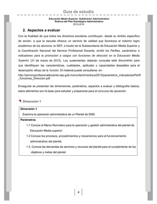 Guía de estudio
Educación Media Superior. Subdirector Administrativo
Rúbrica del Plan Estratégico Administrativo
2015-2016
4
2. Aspectos a evaluar
Con la finalidad de que todos los directivos escolares contribuyan, desde su ámbito específico
de acción, a que la escuela ofrezca un servicio de calidad que favorezca el máximo logro
académico de los alumnos, la SEP, a través de la Subsecretaría de Educación Media Superior y
la Coordinación Nacional del Servicio Profesional Docente, emitió los Perfiles, parámetros e
indicadores para la promoción a cargos con funciones de dirección en la Educación Media
Superior (31 de marzo de 2015). Los sustentantes deberán consultar este documento para
que identifiquen las características, cualidades, aptitudes y capacidades deseables para el
desempeño eficaz de la función. El material puede consultarse en:
http://servicioprofesionaldocente.sep.gob.mx/content/ms/docs/2015/parametros_indicadores/Perfil
_funciones_Direccion.pdf
Enseguida se presentan las dimensiones, parámetros, aspectos a evaluar y bibliografía básica;
estos elementos son la base para estudiar y prepararse para el concurso de oposición.
 Dimensión 1
Dimensión 1
Examina la operación administrativa de un Plantel de EMS.
Parámetros
1.1 Conoce el Marco Normativo para la operación y gestión administrativa del plantel de
Educación Media superior.
1.2 Conoce los procesos, procedimientos y mecanismos para el funcionamiento
administrativo del plantel.
1.3. Conoce las demandas de servicios y recursos del plantel para el cumplimiento de los
objetivos y metas del plantel.
 