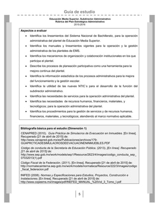 Guía de estudio
Educación Media Superior. Subdirector Administrativo
Rúbrica del Plan Estratégico Administrativo
2015-2016
5
Aspectos a evaluar
 Identifica los lineamientos del Sistema Nacional de Bachillerato, para la operación
administrativa del plantel de Educación Media Superior.
 Identifica los manuales y lineamientos vigentes para la operación y la gestión
administrativa de los planteles de EMS.
 Identifica los mecanismos de organización y colaboración institucionales en los que
participa el plantel.
 Describe los procesos de planeación participativa como una herramienta para la
mejora continua del plantel.
 Identifica la información estadística de los procesos administrativos para la mejora
del funcionamiento y la gestión escolar.
 Identifica la utilidad de las nuevas NTIC´s para el desarrollo de la función del
subdirector administrativo.
 Identifica las necesidades de servicios para la operación administrativa del plantel.
 Identifica las necesidades de recursos humanos, financieros, materiales, y
tecnológicos; para la operación administrativa del plantel.
 Identifica los procedimientos para la gestión de servicios y de recursos humanos,
financieros, materiales, y tecnológicos; atendiendo al marco normativo aplicable.
Bibliografía básica para el estudio (Dimensión 1)
CENAPRED (2010). Guía Práctica de Simulacros de Evacuación en Inmuebles. [En línea].
Recuperado [21 de abril de 2015] de:
http://www.cenapred.gob.mx/es/Publicaciones/archivos/179-
GUAPRCTICADESIMULACROSDEEVACUACINENINMUEBLES.PDF
Código de conducta de la Secretaria de Educación Pública. (2013). [En línea]. Recuperado
[21 de abril de 2015] de:
http://www.sep.gob.mx/work/models/sep1/Resource/2623/4/images/codigo_conducta_sep_
07032013(1).pdf
Código Fiscal de la Federación. (2011). [En línea]. Recuperado [21 de abril de 2015] de:
http://normatecainterna.sep.gob.mx/work/models/normateca/Resource/222/3/images/codigo
_fiscal_federacion.pdf
INIFED (2008). Normas y Especificaciones para Estudios, Proyectos, Construcción e
Instalaciones. [En línea]. Recuperado [21 de abril de 2015] de:
http://www.copeems.mx/images/pdf/INEFED_MANUAL_%20Vol_3_Tomo_I.pdf
 