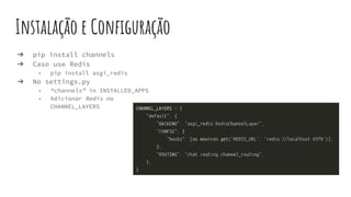 Instalação e Configuração
➔ pip install channels
➔ Caso use Redis
◆ pip install asgi_redis
➔ No settings.py
◆ “channels” in INSTALLED_APPS
◆ Adicionar Redis no
CHANNEL_LAYERS
 