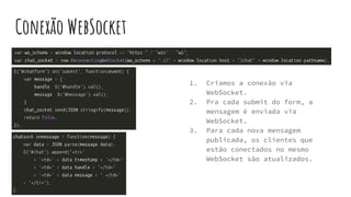 Conexão WebSocket
1. Criamos a conexão via
WebSocket.
2. Pra cada submit do form, a
mensagem é enviada via
WebSocket.
3. Para cada nova mensagem
publicada, os clientes que
estão conectados no mesmo
WebSocket são atualizados.
 