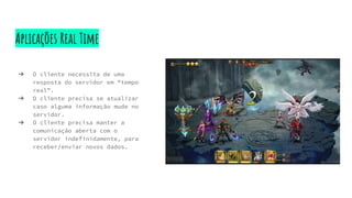 Aplicações Real Time
➔ O cliente necessita de uma
resposta do servidor em “tempo
real”.
➔ O cliente precisa se atualizar
caso alguma informação mude no
servidor.
➔ O cliente precisa manter a
comunicação aberta com o
servidor indefinidamente, para
receber/enviar novos dados.
 