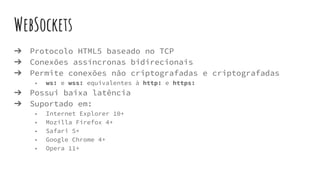 WebSockets
➔ Protocolo HTML5 baseado no TCP
➔ Conexões assíncronas bidirecionais
➔ Permite conexões não criptografadas e criptografadas
◆ ws: e wss: equivalentes à http: e https:
➔ Possui baixa latência
➔ Suportado em:
◆ Internet Explorer 10+
◆ Mozilla Firefox 4+
◆ Safari 5+
◆ Google Chrome 4+
◆ Opera 11+
 