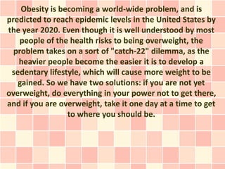Obesity is becoming a world-wide problem, and is
predicted to reach epidemic levels in the United States by
the year 2020. Even though it is well understood by most
   people of the health risks to being overweight, the
  problem takes on a sort of "catch-22" dilemma, as the
   heavier people become the easier it is to develop a
 sedentary lifestyle, which will cause more weight to be
   gained. So we have two solutions: if you are not yet
overweight, do everything in your power not to get there,
and if you are overweight, take it one day at a time to get
                 to where you should be.
 