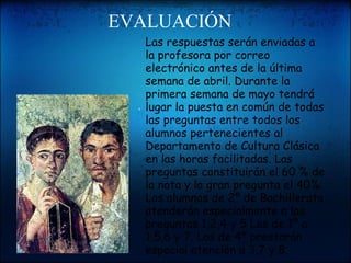                       EVALUACIÓN             "    Las respuestas serán enviadas a la profesora por correo electrónico antes de la última semana de abril. Durante la primera semana de mayo tendrá lugar la puesta en común de todas las preguntas entre todos los alumnos pertenecientes al Departamento de Cultura Clásica en las horas facilitadas. Las preguntas constituirán el 60 % de la nota y la gran pregunta el 40%. Los alumnos de 2º de Bachillerato atenderán especialmente a las preguntas 1,2,4 y 5 Los de 1º a 1,5,6 y 7. Los de 4º prestarán especial atención a 3,7 y 8. 