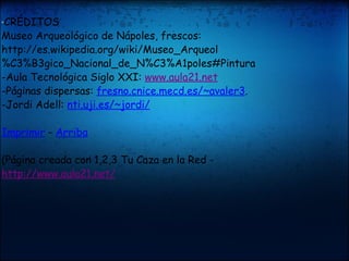 " CRÉDITOS   Museo Arqueológico de Nápoles, frescos: http://es.wikipedia.org/wiki/Museo_Arqueol%C3%B3gico_Nacional_de_N%C3%A1poles#Pintura  -Aula Tecnológica Siglo XXI:  www.aula21.net -Páginas dispersas:  fresno.cnice.mecd.es/~avaler3 .  -Jordi Adell:  nti.uji.es/~jordi/ Imprimir  -  Arriba (Página creada con 1,2,3 Tu Caza en la Red -  http://www.aula21.net/ 