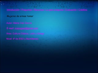   "    Introducción  |  Preguntas  |  Recursos  |  La gran pregunta  |  Evaluación  |  Créditos              Mujeres de armas tomar                     Autor: María Cob García              E-mail:  [email_address]            Área: Cultura Clásica, Latín y Griego            Nivel: 4º de ESO y Bachillerato   "    "    