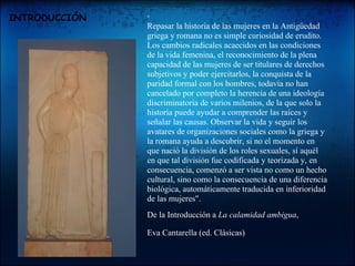 INTRODUCCIÓN   " Repasar la historia de las mujeres en la Antigüedad griega y romana no es simple curiosidad de erudito. Los cambios radicales acaecidos en las condiciones de la vida femenina, el reconocimiento de la plena capacidad de las mujeres de ser titulares de derechos subjetivos y poder ejercitarlos, la conquista de la paridad formal con los hombres, todavía no han cancelado por completo la herencia de una ideología discriminatoria de varios milenios, de la que solo la historia puede ayudar a comprender las raíces y señalar las causas. Observar la vida y seguir los avatares de organizaciones sociales como la griega y la romana ayuda a descubrir, si no el momento en que nació la división de los roles sexuales, sí aquél en que tal división fue codificada y teorizada y, en consecuencia, comenzó a ser vista no como un hecho cultural, sino como la consecuencia de una diferencia biológica, automáticamente traducida en inferioridad de las mujeres".  De la Introducción a  La calamidad ambigua , Eva Cantarella (ed. Clásicas)     