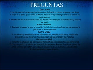 PREGUNTAS Épica-mito: 1. Localiza entre los personajes femeninos de la épica, diosas, esposas y esclavas. 2. Explica el papel que realiza cada una de ellas y el personaje masculino al que se contraponen. 3. Identifica una nueva creación de los dioses para castigar a los hombres y explica su papel. Lírica-realidad:   4. Busca en la poesía griega la creación de la lírica, explica alguno de sus poemas a partir de la individualidad. Teatro-utopía:   5.  Lisístrata  y  Asambleístas  son dos comedias, resume cada una y compara la situación de las mujeres atenienses con las espartanas y las romanas. Historia-realidad:   6. Comenta la situación de las mujeres helenísticas con respecto a las anteriores.  7. El poder político y militar en manos de las mujeres. Resume la vida de alguna de estos personajes históricos: Aspasia, Cleopatra, Livia, Cornelia, Julia Domna... 8. Mujeres intelectuales: Hipatia.  
