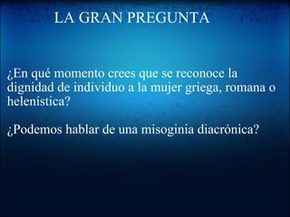              LA GRAN PREGUNTA   ¿En qué momento crees que se reconoce la dignidad de individuo a la mujer griega, romana o helenística?   ¿Podemos hablar de una misoginia diacrónica?   