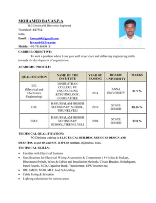 MOHAMED BAVAS.P.A
B.E (Electrical & Electronics Engineer)
Tirunelveli -627751.
India.
Email : fawaze64@gmail.com
fawaze64@live.com
Mobile: +91-7418689818
CARRIER OBJECTIVE:
To seek a position where I can gain well experience and utilize my engineering skills
towards the development of organization.
ACADEMIC PROFILE:
QUALIFICATION
NAME OF THE
INSTITUTE
YEAR OF
PASSING
BOARD/
UNIVERSITY
MARKS
B.E.
(Electrical and
Electronics
Engineering)
HINDUSTHAN
COLLEGE OF
ENGINEERING
&TECHNOLOGY,
COIMBATORE
2014
ANNA
UNIVERSITY
81.5 %
HSC
DARUSSALAM HIGHER
SECONDARY SCHOOL,
TIRUNELVELI
2010
STATE
BOARD
88.16 %
SSLC
DARUSSALAM HIGHER
SECONDARY
SCHOOL,TIRUNELVELI
2008
STATE
BOARD
92.8 %
TECHNICAL QUALIFICATION:
PG Diploma training in ELECTRICAL BUILDING SERVICES DESIGN AND
DRAFTING as per BS and NEC in IPEBS institute, Hyderabad, India.
TECHNICAL SKILLS:
 Familiar with Electrical Systems
 Specifications for Electrical Wiring Accessories & Components ( Switches & Sockets,
Disconnect Switch, Wires & Cables and Installation Methods, Circuit Breaker, Switchgears,
Panel Boards, RCD, Capacitor Bank, Transformer, UPS/ Inverter etc)
 DB, SMDB, MDB, MCC load Scheduling
 Cable Sizing & Selection
 Lighting calculation for various areas
 