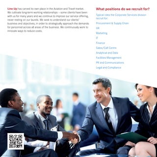 What positions do we recruit for?
Typical roles the Corporate Services division
recruit for:
Procurement & Supply Chain
HR
Marketing
IT
Finance
Sales/Call Centre
Analytical and Data
Facilities Management
PR and Communications
Legal and Compliance
Line Up has carved its own place in the Aviation and Travel market.
We cultivate long-term working relationships – some clients have been
with us for many years and we continue to improve our service offering,
never resting on our laurels. We seek to understand our clients’
business and objectives, in order to strategically approach the demands
for personnel across all areas of the business. We continuously work to
innovate ways to reduce costs.
 