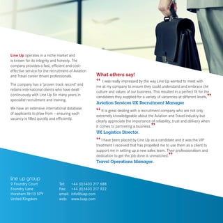 line up group
9 Foundry Court
Foundry Lane
Horsham RH13 5PY
United Kingdom
What others say!
“ I was really impressed by the way Line Up wanted to meet with
me at my company to ensure they could understand and embrace the
culture and values of our business. This resulted in a perfect fit for the
candidates they supplied for a variety of vacancies at different levels.”
Aviation Services UK Recruitment Manager
“ It is great dealing with a recruitment company who are not only
extremely knowledgeable about the Aviation and Travel industry but
clearly appreciate the importance of reliability, trust and delivery when
it comes to partnering a business.”
UK Logistics Director.
“ I have been placed by Line Up as a candidate and it was the VIP
treatment I received that has propelled me to use them as a client to
support me in setting up a new sales team. Their professionalism and
dedication to get the job done is unmatched.”
Travel Operations Manager.
Tel:	 +44 (0)1403 217 688
Fax:	 +44 (0)1403 217 922
email:	 info@luap.com
web: 	 www.luap.com
Line Up operates in a niche market and
is known for its integrity and honesty. The
company provides a fast, efficient and cost-
effective service for the recruitment of Aviation
and Travel career driven professionals.
The company has a ‘proven track record’ and
retains international clients who have dealt
continuously with Line Up for many years in
specialist recruitment and training.
We have an extensive international database
of applicants to draw from – ensuring each
vacancy is filled quickly and efficiently.
 