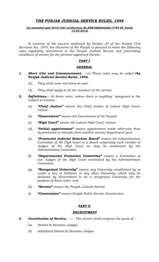 THE PUNJAB JUDICIAL SERVICE RULES, 1994
(as amended upto 2015 vide notification No.SOR-III(S&GAD)2-17/94 (P), dated
13.05.2015)
In exercise of the powers conferred by Section 23 of the Punjab Civil
Servants Act, 1974, the Governor of the Punjab is pleased to make the following
rules regulating recruitment to the Punjab Judicial Service and prescribing
conditions of service for the persons appointed thereto: -
PART I
GENERAL
1. Short title and Commencement. ---(1) These rules may be called the
Punjab Judicial Service Rules, 1994.
(2). They shall come into force at once.
(3). They shall apply to all the members of the service.
2. Definitions.----In these rules, unless there is anything repugnant in the
subject or context: -
(a). “Chief Justice” means the Chief Justice of Lahore High Court,
Lahore.
(b). “Government” means the Government of the Punjab.
(c). “High Court” means the Lahore High Court, Lahore.
(d). “Initial appointment” means appointment made otherwise than
by promotion or transfer from another service/department/post.
(e). “Provincial Judicial Selection Board” means the Administration
Committee of the High Court or a Board comprising such number of
Judges of the High Court as may be nominated by the
Administration Committee.
(f). “Departmental Promotion Committee” means a Committee of
two Judges of the High Court nominated by the Administration
Committee.
(g). “Recognized University” means any University established by or
under a law in Pakistan or any other University which may be
declared by Government to be a recognized University for the
purpose of these rules: and
(h). “Service” means the Punjab Judicial Service.
(i). “Commission” means Punjab Public Service Commission.
PART II
RECRUITMENT
3. Constitution of Service. ------- The service shall comprise the posts of: -
(a). District & Sessions Judges.
(b). Additional District & Sessions Judges.
 