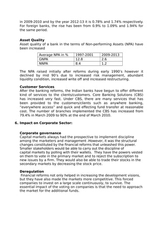 in 2009-2010 and by the year 2012-13 it is 0.78% and 1.74% respectively.
For foreign banks, the rise has been from 0.9% to 1.09% and 1.94% for
the same period.
Asset Quality
Asset quality of a bank in the terms of Non-performing Assets (NPA) have
been increased
Average NPA in % 1997-2001 2009-2013
GNPA 12.8 2.6
NNPA 8.4 1.2
The NPA raised initially after reforms during early 1990’s however it
declined by mid 90’s due to increased risk management, abundant
liquidity condition, increased write off and increased restructuring.
Customer Services
After the banking reforms, the Indian banks have begun to offer different
kind of services to the clients/customers. Core Banking Solutions (CBS)
has increased very fast. Under CBS, there are many services that has
been provided to the customers/clients such as anywhere banking,
“everywhere access” and quick and effecting fund transfer at reasonable
cost. The number of branches implemented the CBS has increased from
79.4% in March 2009 to 90% at the end of March 2010.
6. Impact on Corporate Sector:
Corporate governance
Capital markets always had the prospective to implement discipline
among the marketers and management .However, it was the structural
changes constituted by the financial reforms that unleashed this power.
Smaller stakeholders would be able to carry out the discipline of
capital markets by polling with their wallets. They have the powers vested
on them to vote in the primary market and to reject the subscription to
new issues by a firm. They would also be able to trade their stocks in the
secondary markets by decreasing the stock price.
Deregulation
Financial reforms not only helped in increasing the development visions,
but they have also made the markets more competitive. This forced
companies to invest on a large scale continuously, to survive. The
essential impact of the voting on companies is that the need to approach
the market for the additional funds.
 