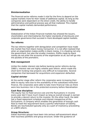 Disintermediation
The financial sector reforms made it vital for the firms to depend on the
capital markets more for their needs of additional capital. As long as the
companies were dependant on the direct credit, the ability to handle
administrative and political process was all that mattered. This implied
that the capital markets demanded performance.
Globalization
Globalization of the Indian Financial markets has showed the issuers,
shareholders and intermediaries the higher standards of disclosures and
corporate governance that succeed in more developed capital markets.
Tax reforms
The tax reforms together with deregulation and competition have made
the market free from black money transaction. It is not often realized that
when an organization makes profits in black money, it is cheating not only
the government, but also the smaller investors. Profits made by black
money do not enter the accounts of the organization at all, but will go into
the pockets of the promoters.
Risk management
Unlike the stable interest rate before banking sector reforms during
1980’s, interest rate are highly volatile post reform, which made the
short term funding new projects very difficult to Corporates. Several
companies that borrowed for acquisitions and expansion defaulted.
Capital stricter
At the earlier stage after reform the corporates were increasing their
debt to equity ratio due to the availability of the subsidized institution
finance, the corporates were able to take more financial risks as there
were less business risk in the protected economy before liberalisation
Cash flow discipline:
The equity has no fixed service cost and the fluctuations in income
every year don’t have much impact as long as overall enough is earned
to provide a decent return to the investor. On the other hand, the debt
has a fixed repayment schedule and interest irrespective of the
fluctuations. A company which enables the generation of enough cash
flow to meet the requirement faces a painful reformation of liability.
Bonds are rescheduled typically only as a part of insolvency proceeding
or a BIFR reform.
Group Structure:
Indian business groups have been into serious self-assessment about
their business portfolio and group structure. Under the guidance of
 