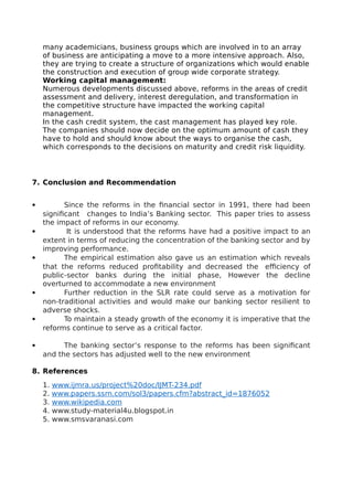many academicians, business groups which are involved in to an array
of business are anticipating a move to a more intensive approach. Also,
they are trying to create a structure of organizations which would enable
the construction and execution of group wide corporate strategy.
Working capital management:
Numerous developments discussed above, reforms in the areas of credit
assessment and delivery, interest deregulation, and transformation in
the competitive structure have impacted the working capital
management.
In the cash credit system, the cast management has played key role.
The companies should now decide on the optimum amount of cash they
have to hold and should know about the ways to organise the cash,
which corresponds to the decisions on maturity and credit risk liquidity.
7. Conclusion and Recommendation
 Since the reforms in the financial sector in 1991, there had been
significant changes to India’s Banking sector. This paper tries to assess
the impact of reforms in our economy.
 It is understood that the reforms have had a positive impact to an
extent in terms of reducing the concentration of the banking sector and by
improving performance.
 The empirical estimation also gave us an estimation which reveals
that the reforms reduced profitability and decreased the efficiency of
public-sector banks during the initial phase, However the decline
overturned to accommodate a new environment
 Further reduction in the SLR rate could serve as a motivation for
non-traditional activities and would make our banking sector resilient to
adverse shocks.
 To maintain a steady growth of the economy it is imperative that the
reforms continue to serve as a critical factor.
 The banking sector’s response to the reforms has been significant
and the sectors has adjusted well to the new environment
8. References
1. www.ijmra.us/project%20doc/IJMT-234.pdf
2. www.papers.ssrn.com/sol3/papers.cfm?abstract_id=1876052
3. www.wikipedia.com
4. www.study-material4u.blogspot.in
5. www.smsvaranasi.com
 