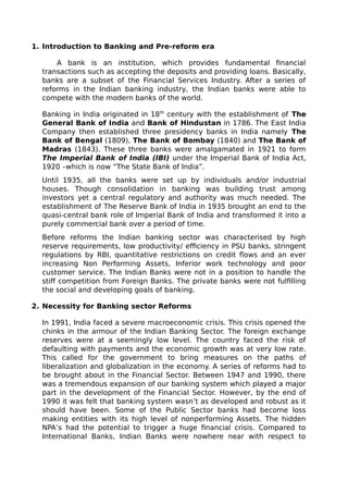 1. Introduction to Banking and Pre-reform era
A bank is an institution, which provides fundamental financial
transactions such as accepting the deposits and providing loans. Basically,
banks are a subset of the Financial Services Industry. After a series of
reforms in the Indian banking industry, the Indian banks were able to
compete with the modern banks of the world.
Banking in India originated in 18th
century with the establishment of The
General Bank of India and Bank of Hindustan in 1786. The East India
Company then established three presidency banks in India namely The
Bank of Bengal (1809), The Bank of Bombay (1840) and The Bank of
Madras (1843). These three banks were amalgamated in 1921 to form
The Imperial Bank of India (IBI) under the Imperial Bank of India Act,
1920 –which is now “The State Bank of India”.
Until 1935, all the banks were set up by individuals and/or industrial
houses. Though consolidation in banking was building trust among
investors yet a central regulatory and authority was much needed. The
establishment of The Reserve Bank of India in 1935 brought an end to the
quasi-central bank role of Imperial Bank of India and transformed it into a
purely commercial bank over a period of time.
Before reforms the Indian banking sector was characterised by high
reserve requirements, low productivity/ efficiency in PSU banks, stringent
regulations by RBI, quantitative restrictions on credit flows and an ever
increasing Non Performing Assets, Inferior work technology and poor
customer service. The Indian Banks were not in a position to handle the
stiff competition from Foreign Banks. The private banks were not fulfilling
the social and developing goals of banking.
2. Necessity for Banking sector Reforms
In 1991, India faced a severe macroeconomic crisis. This crisis opened the
chinks in the armour of the Indian Banking Sector. The foreign exchange
reserves were at a seemingly low level. The country faced the risk of
defaulting with payments and the economic growth was at very low rate.
This called for the government to bring measures on the paths of
liberalization and globalization in the economy. A series of reforms had to
be brought about in the Financial Sector. Between 1947 and 1990, there
was a tremendous expansion of our banking system which played a major
part in the development of the Financial Sector. However, by the end of
1990 it was felt that banking system wasn’t as developed and robust as it
should have been. Some of the Public Sector banks had become loss
making entities with its high level of nonperforming Assets. The hidden
NPA’s had the potential to trigger a huge financial crisis. Compared to
International Banks, Indian Banks were nowhere near with respect to
 