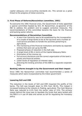 capital adequacy and accounting standards etc. This served as a great
threat to the progress of Indian economy.
3. First Phase of Reforms(Narasimhan committee, 1991)
To overcome the 1991 financial crisis, the Government of India appointed
a special committee headed by Shri. M. Narasimhan, ex-governor of the
RBI to address the problem and to suggest corrective measures. The
recommendations of this committee became the basis for the financial
and banking sector reforms.
Recommendations of Narasimhan Committee
 A new 4 tier hierarchy was to be established by the incorporation
of a couple of large banks to be at the top level and a number of
rural service providers to handle the activities pertaining to
agriculture.
 The monitoring of the financial institutions and banks by separate
entities that were set up by the RBI.
 Proposed phases of reduction in the SLR rate.
 A target level of 8% in terms of the Capital Adequacy Ratio.
 Elimination of the License raj.
 Full account disclosure and the correct organization of the bank’s
assets and financial entities.
 Lower levels of regulation on Interest rates.
Directing the lending activities of the IDBI to a separate corporate
body.
Banking reforms brought in by the Government and their impact
Since 1991 the Narasimhan committee had recommended a series of
measures which were incorporated by the Indian government
Lowering SLR and CRR
The reduction in the levels of SLR and CRR impacted the profits of the
banks. The SLR was brought down to 25% from 38.5%. This helped in
increased funding to the industry & Trading, agriculture. The Cash Reserve
Ratio was reduced to 4.1% from the earlier rates of 15%. The primary
reason behind the move was to liquidate the funds that were locked with
the RBI.It is in use till date and serves as toll for regulating the monetary
policy.
 
