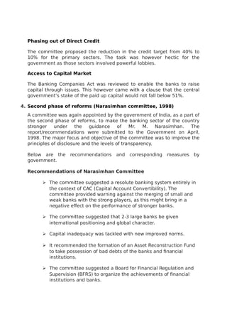 Phasing out of Direct Credit
The committee proposed the reduction in the credit target from 40% to
10% for the primary sectors. The task was however hectic for the
government as those sectors involved powerful lobbies.
Access to Capital Market
The Banking Companies Act was reviewed to enable the banks to raise
capital through issues. This however came with a clause that the central
government’s stake of the paid up capital would not fall below 51%.
4. Second phase of reforms (Narasimhan committee, 1998)
A committee was again appointed by the government of India, as a part of
the second phase of reforms, to make the banking sector of the country
stronger under the guidance of Mr. M. Narasimhan. The
report/recommendations were submitted to the Government on April,
1998. The major focus and objective of the committee was to improve the
principles of disclosure and the levels of transparency.
Below are the recommendations and corresponding measures by
government.
Recommendations of Narasimhan Committee
 The committee suggested a resolute banking system entirely in
the context of CAC (Capital Account Convertibility). The
committee provided warning against the merging of small and
weak banks with the strong players, as this might bring in a
negative effect on the performance of stronger banks.
 The committee suggested that 2-3 large banks be given
international positioning and global character.
 Capital inadequacy was tackled with new improved norms.
 It recommended the formation of an Asset Reconstruction Fund
to take possession of bad debts of the banks and financial
institutions.
 The committee suggested a Board for Financial Regulation and
Supervision (BFRS) to organize the achievements of financial
institutions and banks.
 