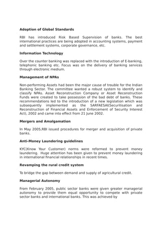 Adoption of Global Standards
RBI has introduced Risk Based Supervision of banks. The best
international practices are being adopted in accounting systems, payment
and settlement systems, corporate governance, etc.
Information Technology
Over the counter banking was replaced with the introduction of E-banking,
telephonic banking etc. Focus was on the delivery of banking services
through electronic medium.
Management of NPAs
Non-performing Assets had been the major cause of trouble for the Indian
Banking Sector. The committee wanted a robust system to identify and
classify NPAs. Asset Reconstruction Company or Asset Reconstruction
Funds were created to take possession of the bad debt of banks. These
recommendations led to the introduction of a new legislation which was
subsequently implemented as the SARFAESAI(Securitisation and
Reconstruction of Financial Assets and Enforcement of Security Interest
Act), 2002 and came into effect from 21 June 2002.
Mergers and Amalgamation
In May 2005,RBI issued procedures for merger and acquisition of private
banks.
Anti-Money Laundering guidelines
KYC(Know Your Customer) norms were reformed to prevent money
laundering. Huge attention has been given to prevent money laundering
in international financial relationships in recent times.
Revamping the rural credit system
To bridge the gap between demand and supply of agricultural credit.
Managerial Autonomy
From February 2005, public sector banks were given greater managerial
autonomy to provide them equal opportunity to compete with private
sector banks and international banks. This was achieved by
 